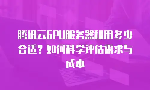 腾讯云GPU服务器租用多少合适？如何科学评估需求与成本