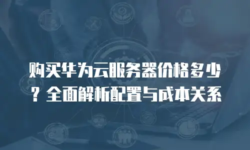 购买华为云服务器价格多少？全面解析配置与成本关系