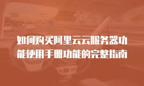 如何购买阿里云云服务器功能使用手册功能的完整指南