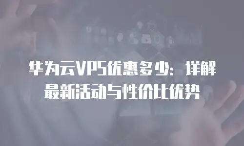 华为云VPS优惠多少：详解最新活动与性价比优势