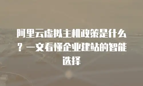 阿里云虚拟主机政策是什么？一文看懂企业建站的智能选择