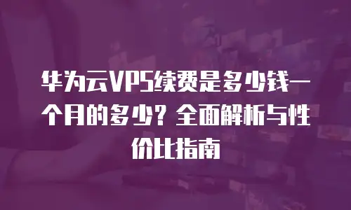 华为云VPS续费是多少钱一个月的多少？全面解析与性价比指南