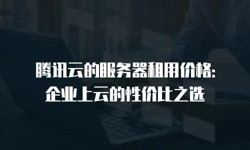 腾讯云的服务器租用价格：企业上云的性价比之选