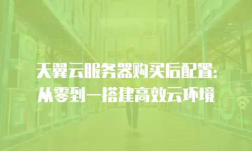 天翼云服务器购买后配置：从零到一搭建高效云环境