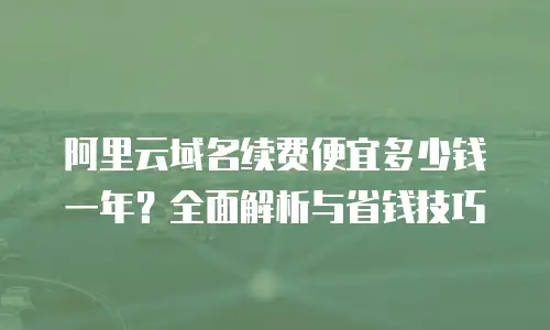 阿里云域名续费便宜多少钱一年？全面解析与省钱技巧