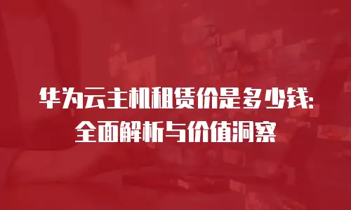 华为云主机租赁价是多少钱：全面解析与价值洞察