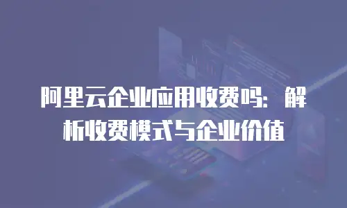 阿里云企业应用收费吗：解析收费模式与企业价值