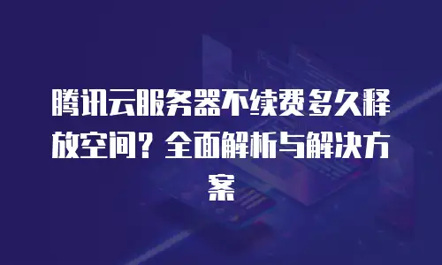 腾讯云服务器不续费多久释放空间？全面解析与解决方案