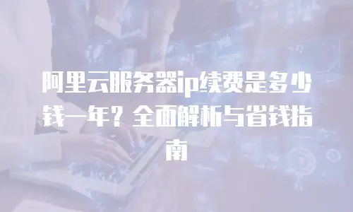 阿里云服务器ip续费是多少钱一年？全面解析与省钱指南