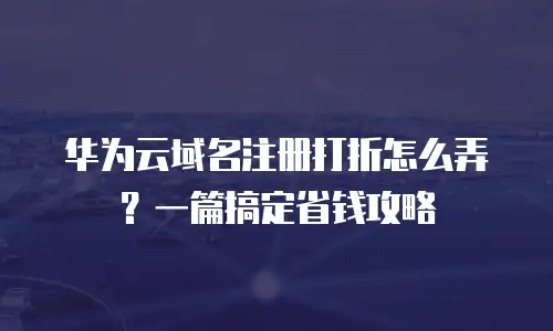 华为云域名注册打折怎么弄？一篇搞定省钱攻略