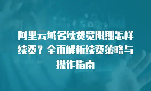 阿里云域名续费宽限期怎样续费？全面解析续费策略与操作指南