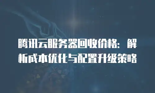 腾讯云服务器回收价格：解析成本优化与配置升级策略