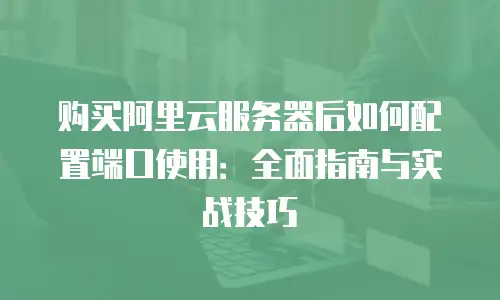 购买阿里云服务器后如何配置端口使用：全面指南与实战技巧