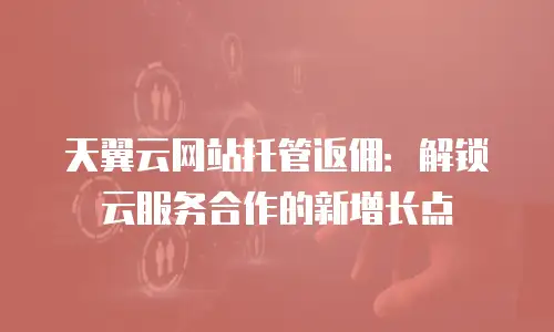 天翼云网站托管返佣：解锁云服务合作的新增长点