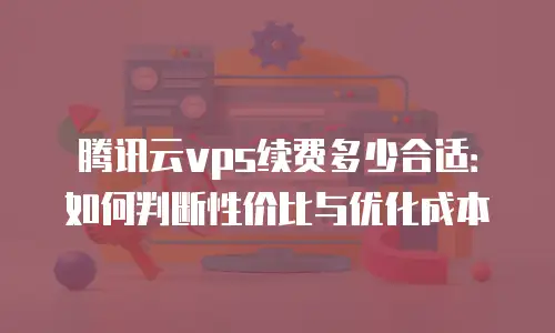 腾讯云vps续费多少合适：如何判断性价比与优化成本