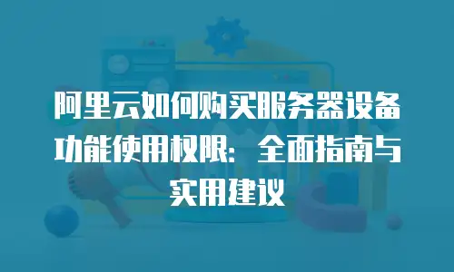 阿里云如何购买服务器设备功能使用权限：全面指南与实用建议