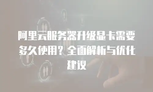 阿里云服务器升级显卡需要多久使用？全面解析与优化建议