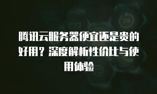 腾讯云服务器便宜还是贵的好用？深度解析性价比与使用体验