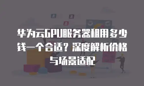 华为云GPU服务器租用多少钱一个合适？深度解析价格与场景适配
