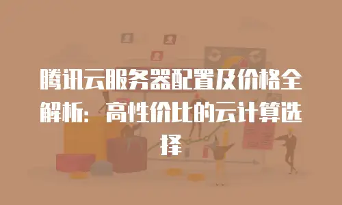 腾讯云服务器配置及价格全解析：高性价比的云计算选择