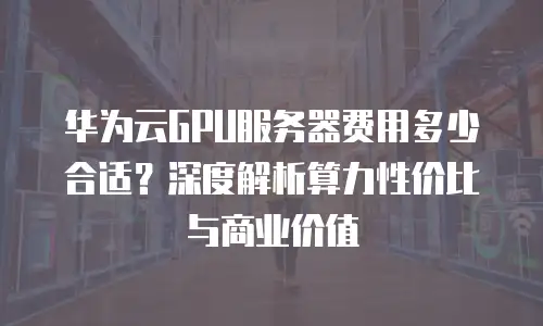 华为云GPU服务器费用多少合适？深度解析算力性价比与商业价值