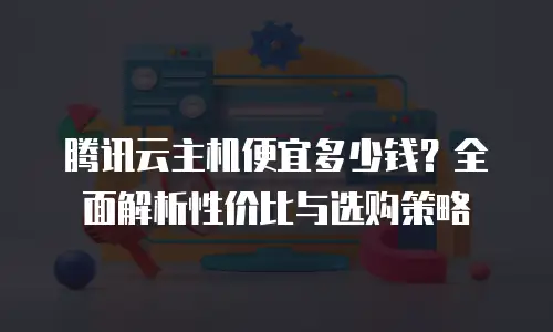 腾讯云主机便宜多少钱？全面解析性价比与选购策略