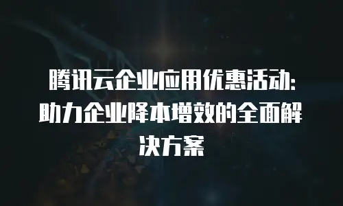 腾讯云企业应用优惠活动：助力企业降本增效的全面解决方案