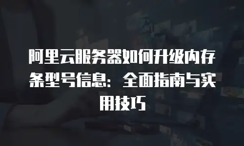 阿里云服务器如何升级内存条型号信息：全面指南与实用技巧