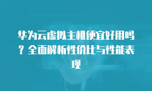华为云虚拟主机便宜好用吗？全面解析性价比与性能表现