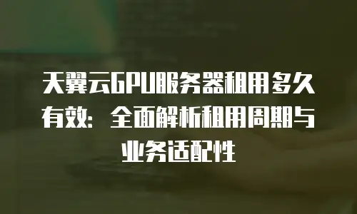 天翼云GPU服务器租用多久有效：全面解析租用周期与业务适配性