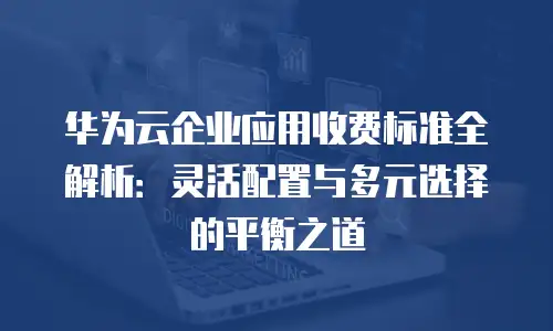 华为云企业应用收费标准全解析：灵活配置与多元选择的平衡之道