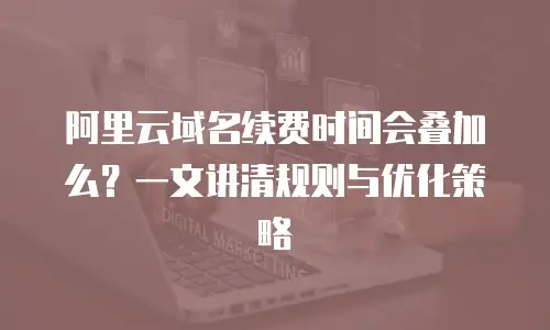阿里云域名续费时间会叠加么？一文讲清规则与优化策略