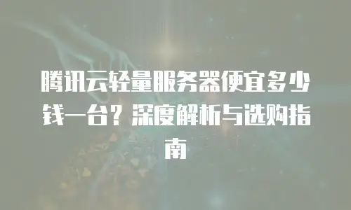 腾讯云轻量服务器便宜多少钱一台？深度解析与选购指南