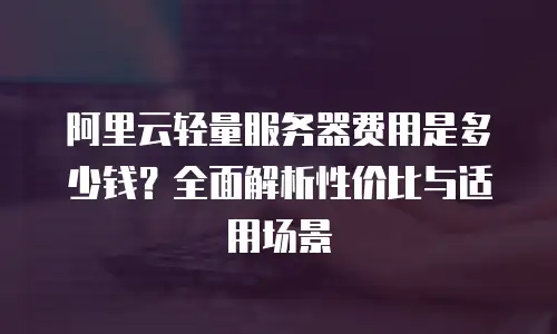 阿里云轻量服务器费用是多少钱？全面解析性价比与适用场景