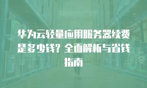 华为云轻量应用服务器续费是多少钱？全面解析与省钱指南