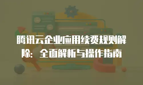 腾讯云企业应用续费规则解除：全面解析与操作指南