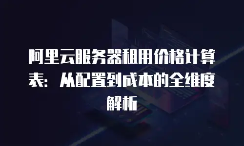 阿里云服务器租用价格计算表：从配置到成本的全维度解析