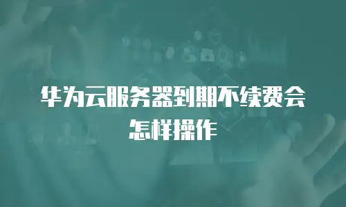 华为云服务器到期不续费会怎样操作
