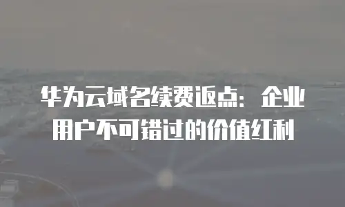 华为云域名续费返点：企业用户不可错过的价值红利