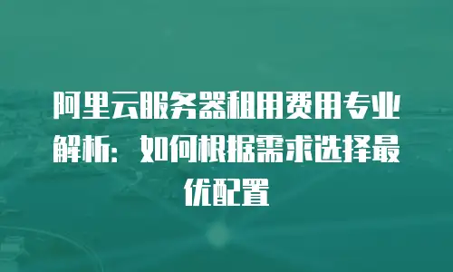 阿里云服务器租用费用专业解析：如何根据需求选择最优配置