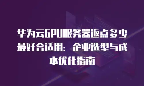 华为云GPU服务器返点多少最好合适用：企业选型与成本优化指南