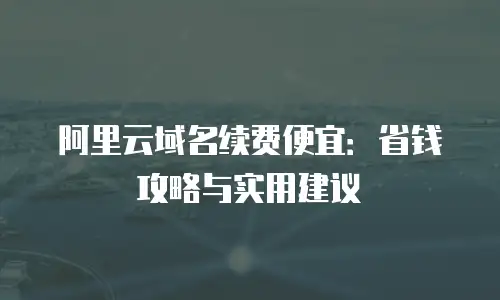 阿里云域名续费便宜：省钱攻略与实用建议