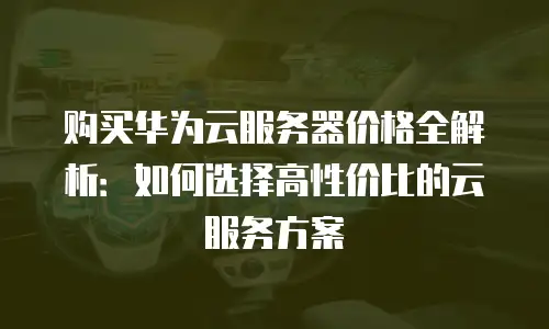 购买华为云服务器价格全解析：如何选择高性价比的云服务方案