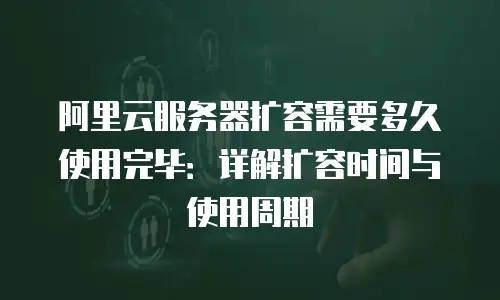 阿里云服务器扩容需要多久使用完毕：详解扩容时间与使用周期