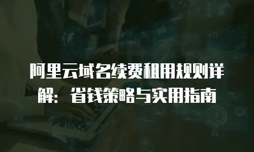 阿里云域名续费租用规则详解：省钱策略与实用指南