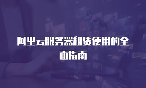 阿里云服务器租赁使用的全面指南