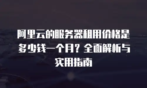阿里云的服务器租用价格是多少钱一个月？全面解析与实用指南