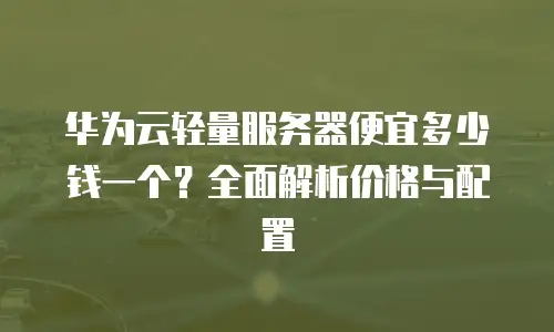 华为云轻量服务器便宜多少钱一个？全面解析价格与配置