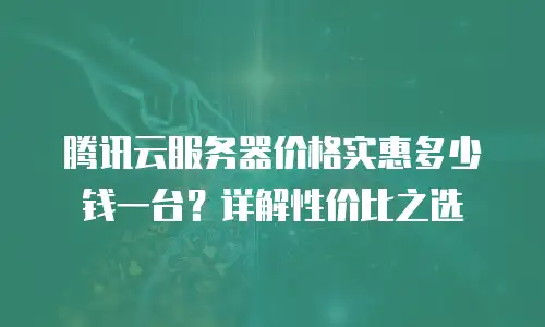 腾讯云服务器价格实惠多少钱一台？详解性价比之选
