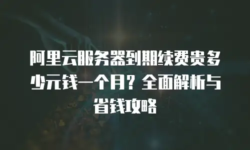 阿里云服务器到期续费贵多少元钱一个月？全面解析与省钱攻略